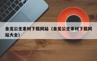 开平金龙公主素材下载网站（金龙公主素材下载网站大全）