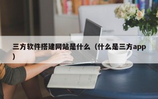 开平三方软件搭建网站是什么（什么是三方app）